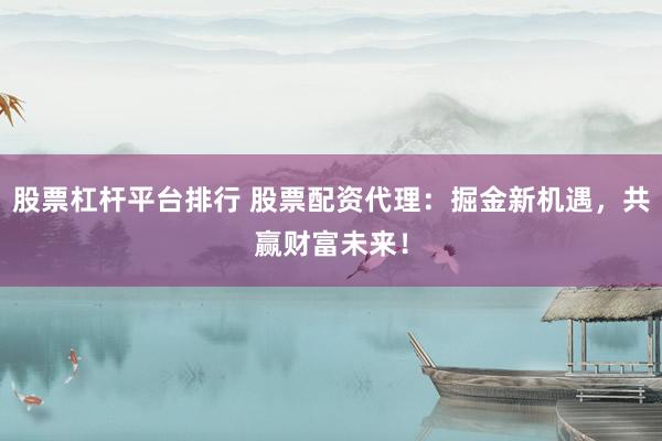 股票杠桿平臺排行 股票配資代理：掘金新機遇，共贏財富未來！