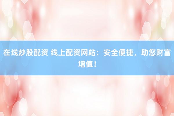 在線炒股配資 線上配資網(wǎng)站：安全便捷，助您財富增值！