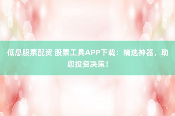 低息股票配資 股票工具APP下載：精選神器，助您投資決策！
