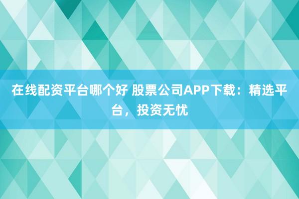 在線配資平臺哪個好 股票公司APP下載：精選平臺，投資無憂