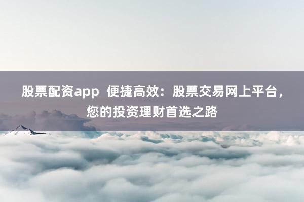 股票配資app  便捷高效：股票交易網上平臺，您的投資理財首選之路
