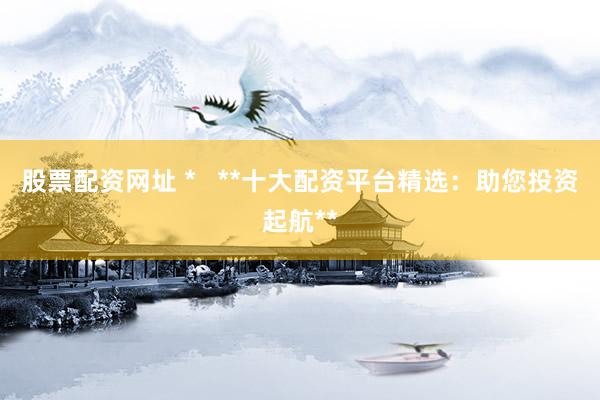 股票配資網(wǎng)址 *   **十大配資平臺精選：助您投資起航**