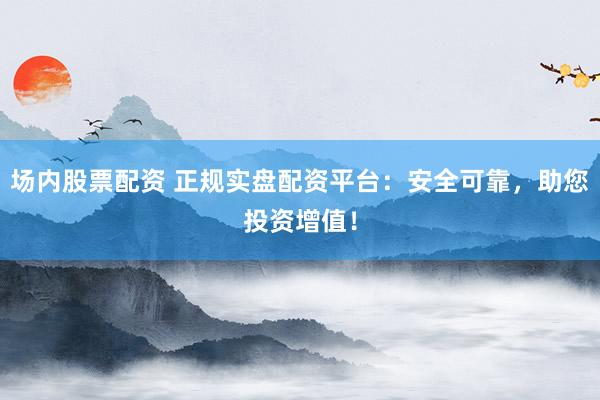場內(nèi)股票配資 正規(guī)實盤配資平臺：安全可靠，助您投資增值！