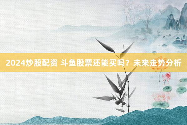 2024炒股配資 斗魚股票還能買嗎？未來走勢分析