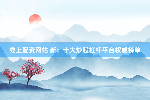 線上配資網(wǎng)站 新：十大炒股杠桿平臺(tái)權(quán)威榜單