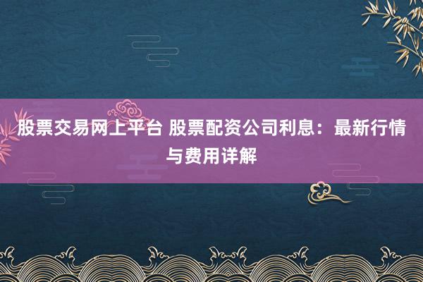 股票交易網(wǎng)上平臺 股票配資公司利息：最新行情與費用詳解