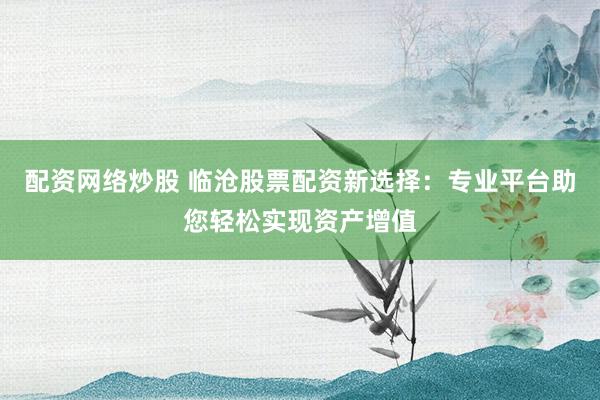 配資網(wǎng)絡(luò)炒股 臨滄股票配資新選擇：專業(yè)平臺助您輕松實(shí)現(xiàn)資產(chǎn)增值