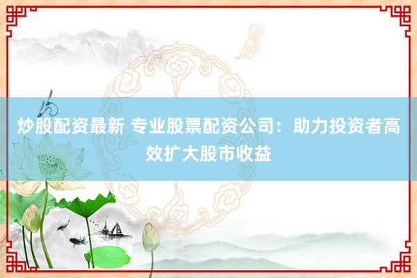 炒股配資最新 專業(yè)股票配資公司：助力投資者高效擴(kuò)大股市收益