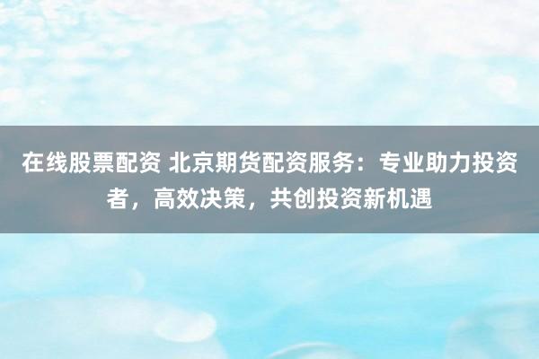 在線股票配資 北京期貨配資服務(wù)：專業(yè)助力投資者，高效決策，共創(chuàng)投資新機遇