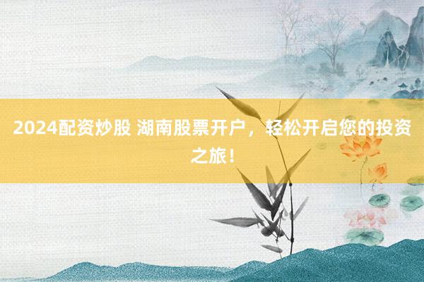 2024配資炒股 湖南股票開戶，輕松開啟您的投資之旅！