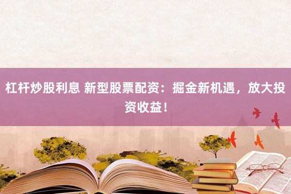 杠桿炒股利息 新型股票配資：掘金新機遇，放大投資收益！