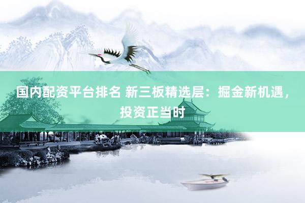 國內(nèi)配資平臺(tái)排名 新三板精選層：掘金新機(jī)遇，投資正當(dāng)時(shí)