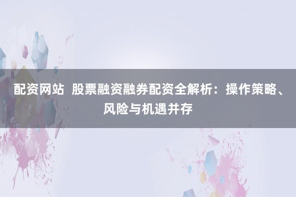 配資網(wǎng)站  股票融資融券配資全解析：操作策略、風(fēng)險(xiǎn)與機(jī)遇并存