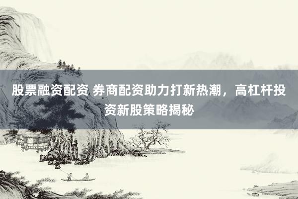 股票融資配資 券商配資助力打新熱潮，高杠桿投資新股策略揭秘