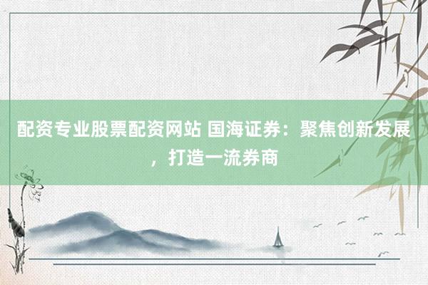 配資專(zhuān)業(yè)股票配資網(wǎng)站 國(guó)海證券：聚焦創(chuàng)新發(fā)展，打造一流券商
