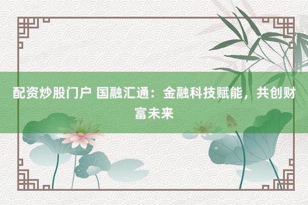 配資炒股門戶 國融匯通：金融科技賦能，共創(chuàng)財(cái)富未來