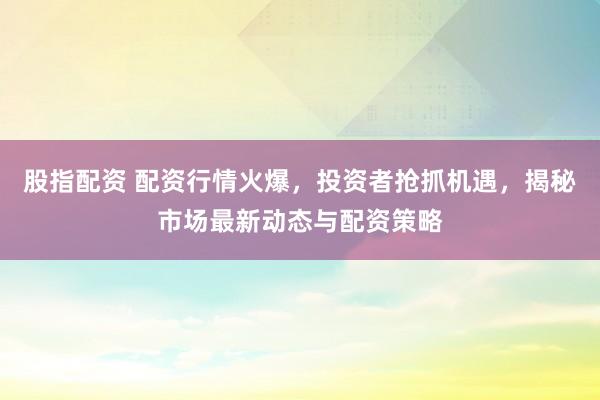 股指配資 配資行情火爆，投資者搶抓機遇，揭秘市場最新動態(tài)與配資策略