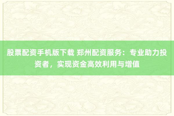 股票配資手機版下載 鄭州配資服務：專業(yè)助力投資者，實現(xiàn)資金高效利用與增值
