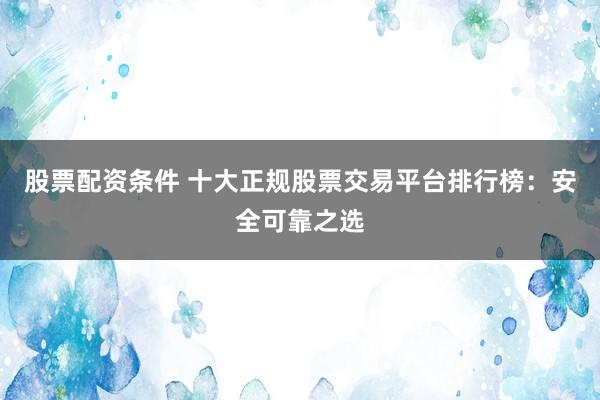 股票配資條件 十大正規(guī)股票交易平臺排行榜：安全可靠之選