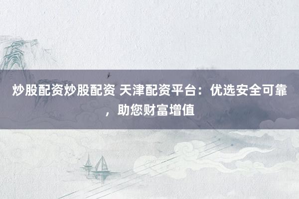 炒股配資炒股配資 天津配資平臺：優(yōu)選安全可靠，助您財富增值