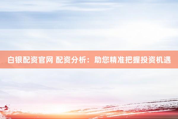 白銀配資官網(wǎng) 配資分析：助您精準(zhǔn)把握投資機(jī)遇