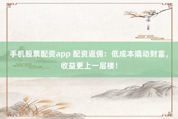 手機(jī)股票配資app 配資返傭：低成本撬動財富，收益更上一層樓！
