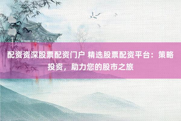 配資資深股票配資門戶 精選股票配資平臺(tái)：策略投資，助力您的股市之旅