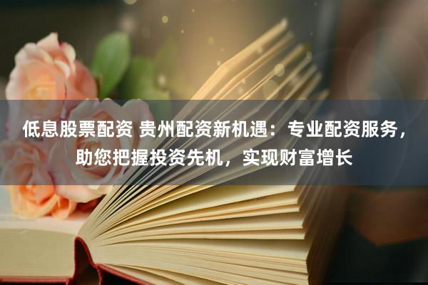 低息股票配資 貴州配資新機(jī)遇：專業(yè)配資服務(wù)，助您把握投資先機(jī)，實現(xiàn)財富增長