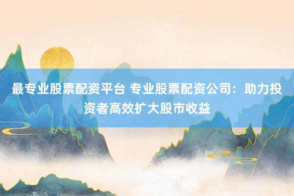最專業(yè)股票配資平臺 專業(yè)股票配資公司：助力投資者高效擴(kuò)大股市收益