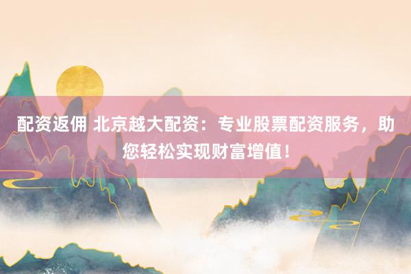 配資返傭 北京越大配資：專業(yè)股票配資服務(wù)，助您輕松實(shí)現(xiàn)財(cái)富增值！