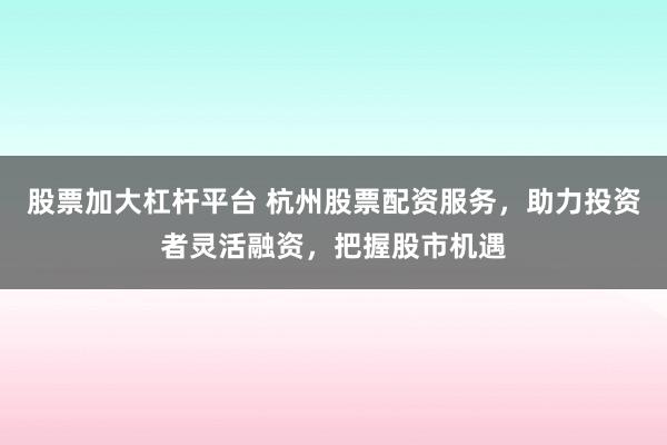 股票加大杠桿平臺 杭州股票配資服務(wù)，助力投資者靈活融資，把握股市機(jī)遇