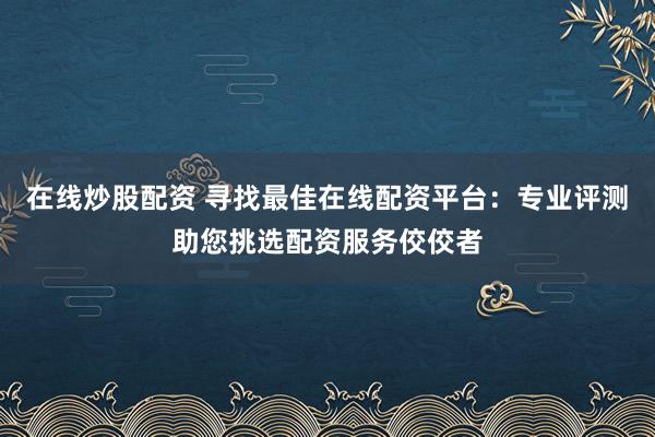 在線炒股配資 尋找最佳在線配資平臺：專業(yè)評測助您挑選配資服務(wù)佼佼者
