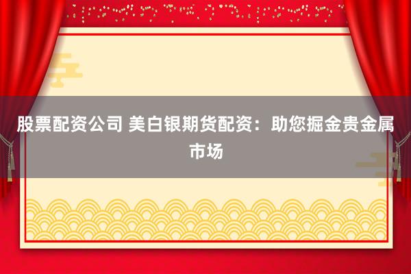 股票配資公司 美白銀期貨配資：助您掘金貴金屬市場(chǎng)