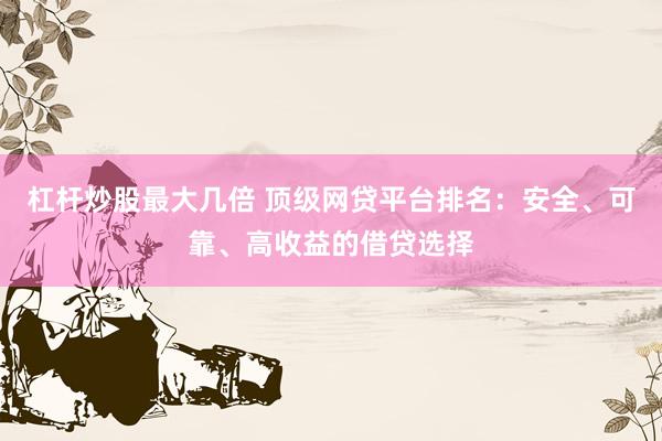 杠桿炒股最大幾倍 頂級網(wǎng)貸平臺排名：安全、可靠、高收益的借貸選擇