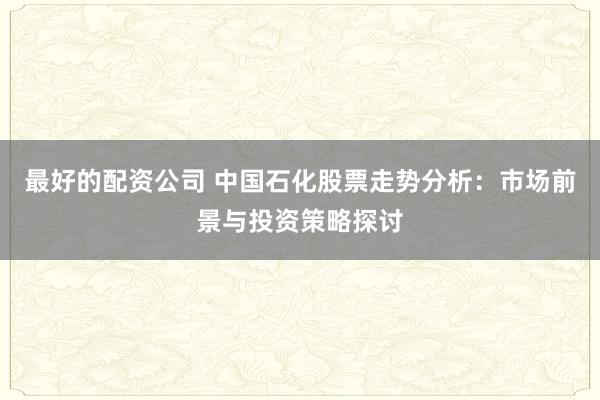 最好的配資公司 中國石化股票走勢(shì)分析：市場(chǎng)前景與投資策略探討
