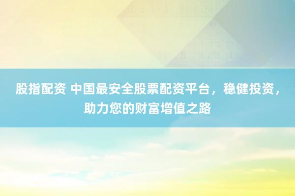 股指配資 中國最安全股票配資平臺，穩(wěn)健投資，助力您的財富增值之路