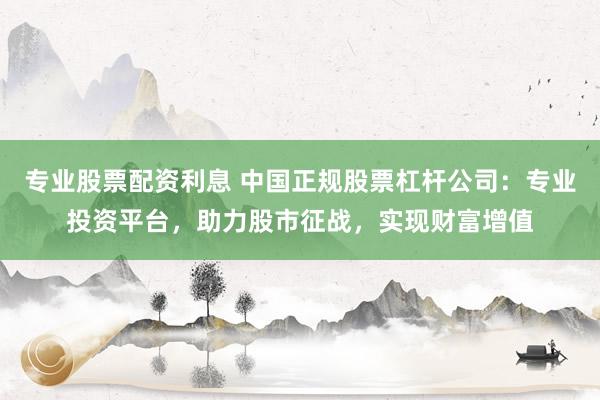 專業(yè)股票配資利息 中國正規(guī)股票杠桿公司：專業(yè)投資平臺(tái)，助力股市征戰(zhàn)，實(shí)現(xiàn)財(cái)富增值