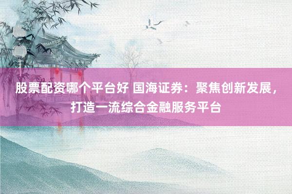 股票配資哪個(gè)平臺(tái)好 國(guó)海證券：聚焦創(chuàng)新發(fā)展，打造一流綜合金融服務(wù)平臺(tái)
