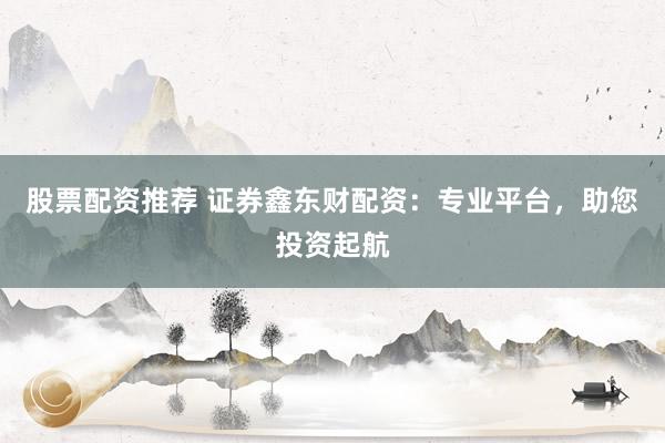 股票配資推薦 證券鑫東財(cái)配資：專業(yè)平臺(tái)，助您投資起航