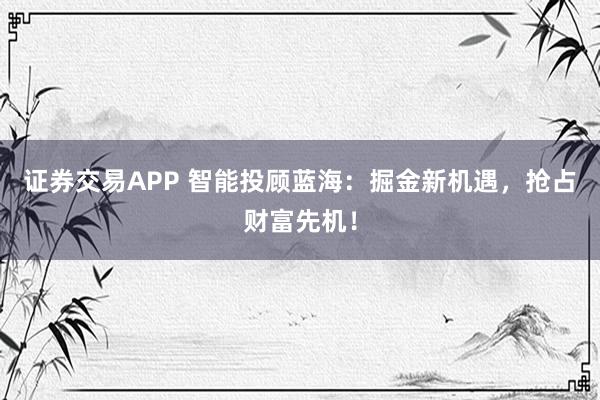 證券交易APP 智能投顧藍(lán)海：掘金新機(jī)遇，搶占財富先機(jī)！