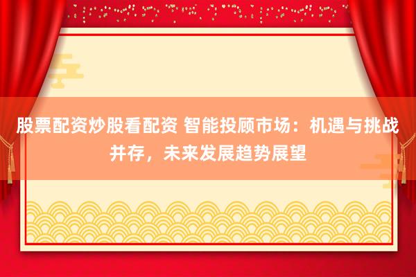 股票配資炒股看配資 智能投顧市場：機遇與挑戰(zhàn)并存，未來發(fā)展趨勢展望