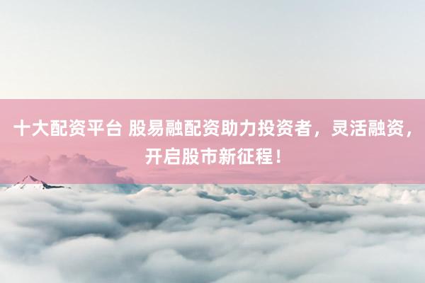 十大配資平臺(tái) 股易融配資助力投資者，靈活融資，開啟股市新征程！