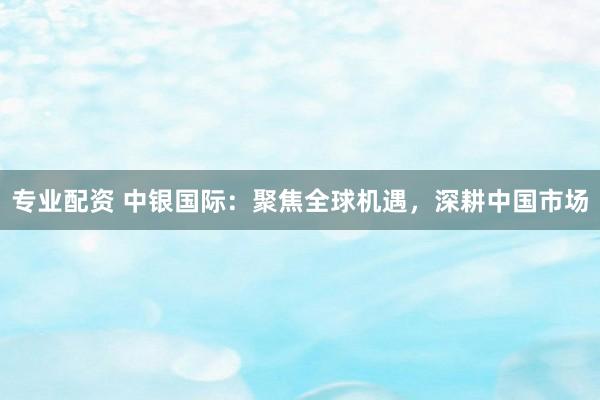 專業(yè)配資 中銀國際：聚焦全球機遇，深耕中國市場