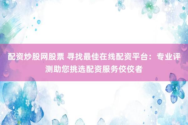 配資炒股網(wǎng)股票 尋找最佳在線配資平臺(tái)：專(zhuān)業(yè)評(píng)測(cè)助您挑選配資服務(wù)佼佼者