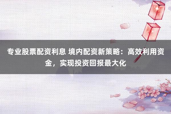 專業(yè)股票配資利息 境內(nèi)配資新策略：高效利用資金，實現(xiàn)投資回報最大化