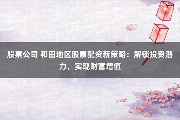 股票公司 和田地區(qū)股票配資新策略：解鎖投資潛力，實現(xiàn)財富增值