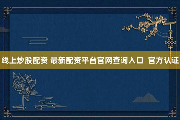 線上炒股配資 最新配資平臺官網(wǎng)查詢?nèi)肟? 官方認(rèn)證