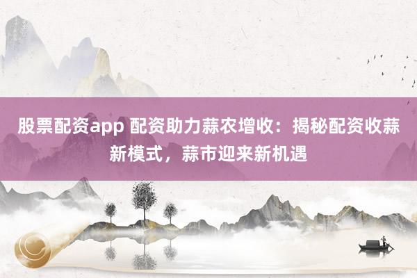 股票配資app 配資助力蒜農增收：揭秘配資收蒜新模式，蒜市迎來新機遇
