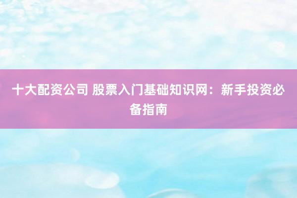 十大配資公司 股票入門基礎(chǔ)知識網(wǎng)：新手投資必備指南