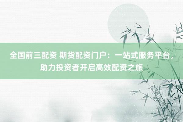 全國(guó)前三配資 期貨配資門(mén)戶：一站式服務(wù)平臺(tái)，助力投資者開(kāi)啟高效配資之旅